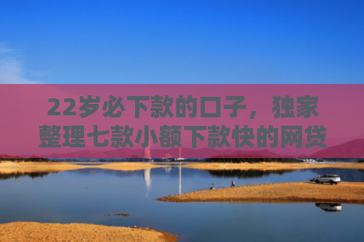 22岁必下款的口子，独家整理七款小额下款快的网贷口子