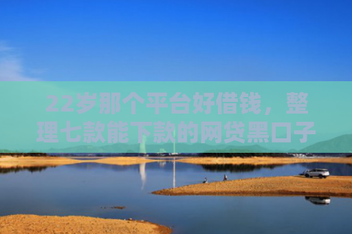 22岁那个平台好借钱，整理七款能下款的网贷黑口子
