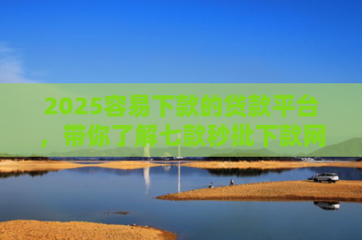 2025容易下款的贷款平台，带你了解七款秒批下款网贷口子