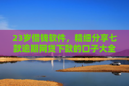 23岁借钱软件，精细分享七款逾期网贷下款的口子大全