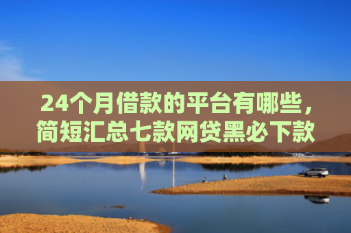 24个月借款的平台有哪些，简短汇总七款网贷黑必下款的口子