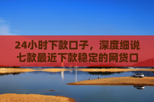 24小时下款口子，深度细说七款最近下款稳定的网贷口子