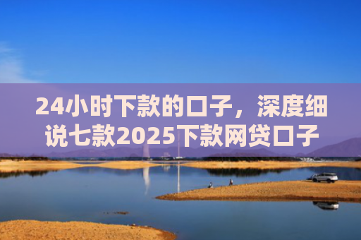 24小时下款的口子，深度细说七款2025下款网贷口子