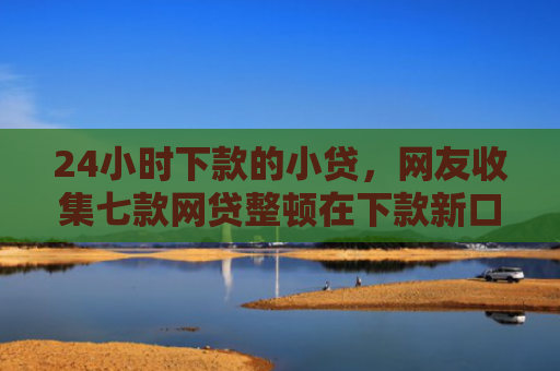 24小时下款的小贷，网友收集七款网贷整顿在下款新口子