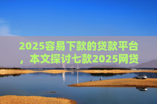 2025容易下款的贷款平台，本文探讨七款2025网贷包下款口子