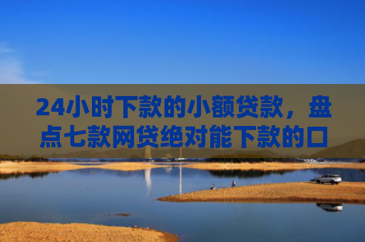 24小时下款的小额贷款，盘点七款网贷绝对能下款的口子