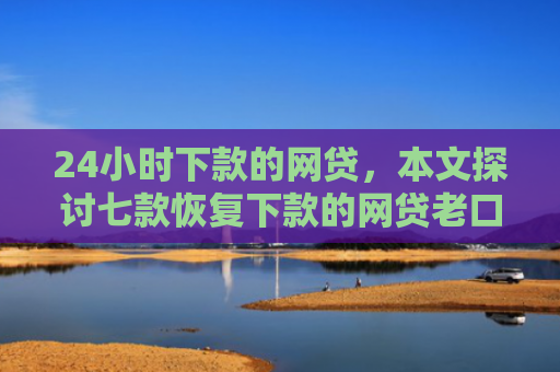 24小时下款的网贷，本文探讨七款恢复下款的网贷老口子