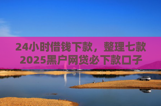 24小时借钱下款，整理七款2025黑户网贷必下款口子