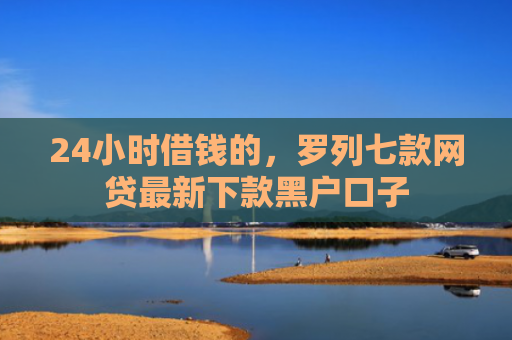 24小时借钱的，罗列七款网贷最新下款黑户口子