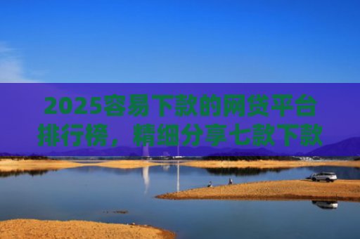 2025容易下款的网贷平台排行榜，精细分享七款下款率高的网贷口子及贷