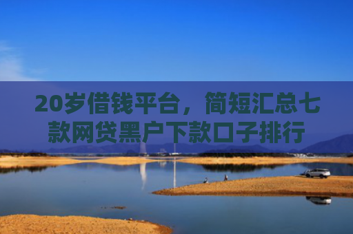20岁借钱平台，简短汇总七款网贷黑户下款口子排行