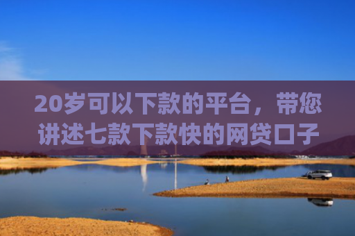 20岁可以下款的平台，带您讲述七款下款快的网贷口子App