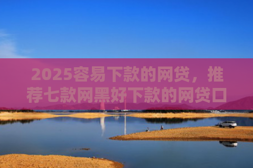 2025容易下款的网贷，推荐七款网黑好下款的网贷口子