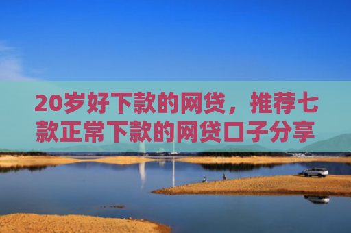 20岁好下款的网贷，推荐七款正常下款的网贷口子分享