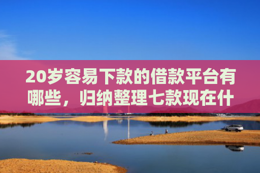 20岁容易下款的借款平台有哪些，归纳整理七款现在什么网贷口子下款快