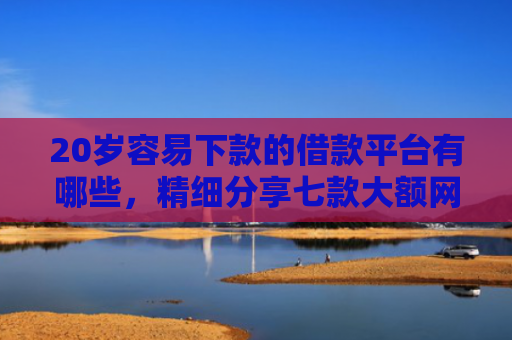 20岁容易下款的借款平台有哪些，精细分享七款大额网贷口子容易下款的