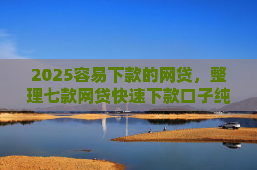 2025容易下款的网贷，整理七款网贷快速下款口子纯网批