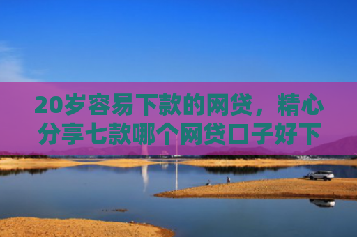20岁容易下款的网贷，精心分享七款哪个网贷口子好下款的