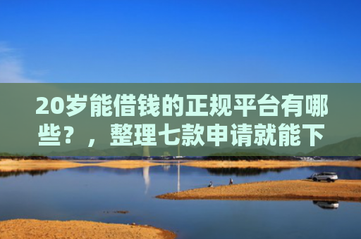 20岁能借钱的正规平台有哪些？，整理七款申请就能下款的网贷口子