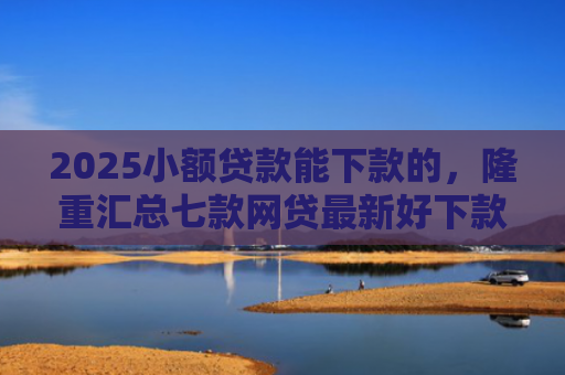 2025小额贷款能下款的，隆重汇总七款网贷最新好下款口子论坛