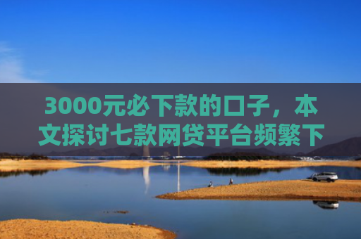 3000元必下款的口子，本文探讨七款网贷平台频繁下款的口子