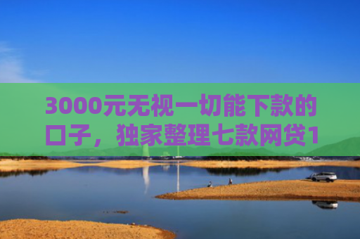 3000元无视一切能下款的口子，独家整理七款网贷15天的下款口子