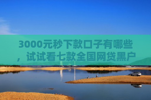 3000元秒下款口子有哪些，试试看七款全国网贷黑户必下款口子
