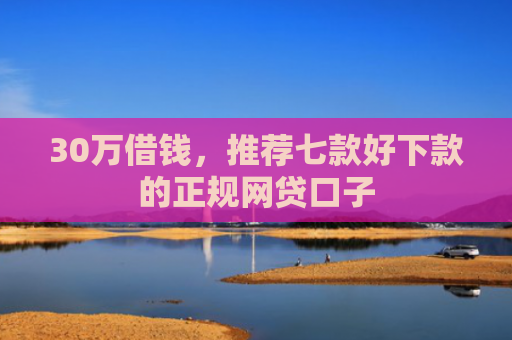 30万借钱，推荐七款好下款的正规网贷口子