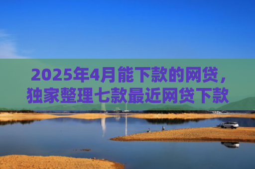 2025年4月能下款的网贷，独家整理七款最近网贷下款好口子