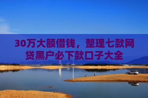 30万大额借钱，整理七款网贷黑户必下款口子大全