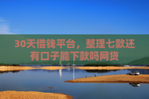 30天借钱平台，整理七款还有口子能下款吗网贷