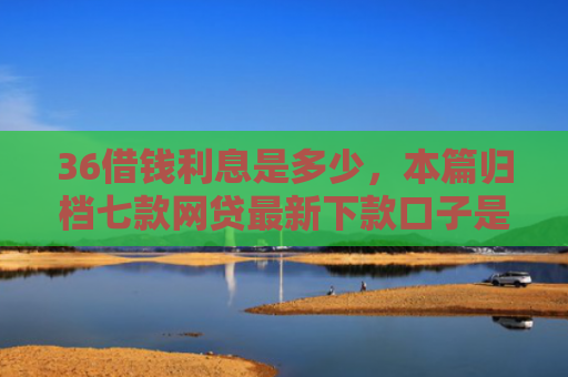 36借钱利息是多少，本篇归档七款网贷最新下款口子是什么