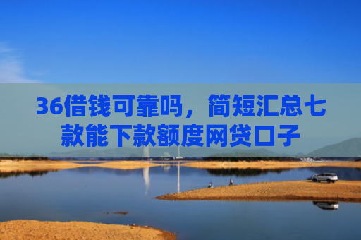 36借钱可靠吗，简短汇总七款能下款额度网贷口子