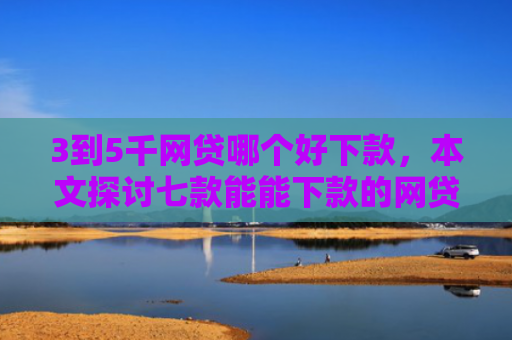 3到5千网贷哪个好下款，本文探讨七款能能下款的网贷口子