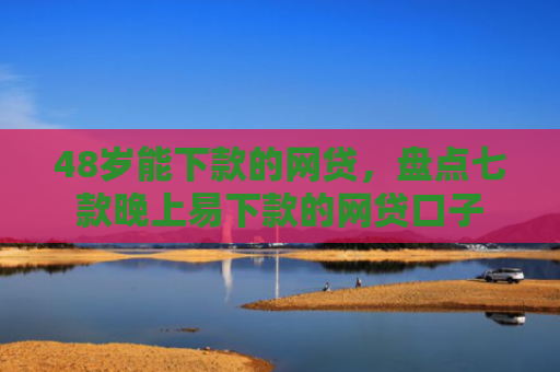 48岁能下款的网贷，盘点七款晚上易下款的网贷口子