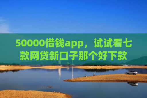 50000借钱app，试试看七款网贷新口子那个好下款