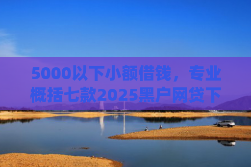 5000以下小额借钱，专业概括七款2025黑户网贷下款口子app