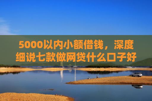 5000以内小额借钱，深度细说七款做网贷什么口子好下款