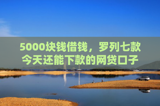 5000块钱借钱，罗列七款今天还能下款的网贷口子