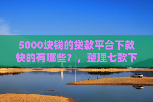 5000块钱的贷款平台下款快的有哪些？，整理七款下款容易过的网贷口子