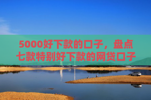 5000好下款的口子，盘点七款特别好下款的网贷口子