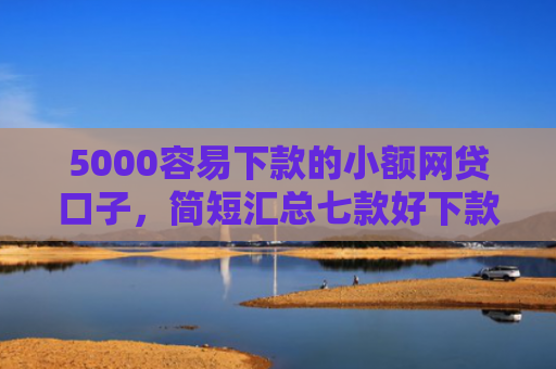 5000容易下款的小额网贷口子，简短汇总七款好下款大额的网贷口子