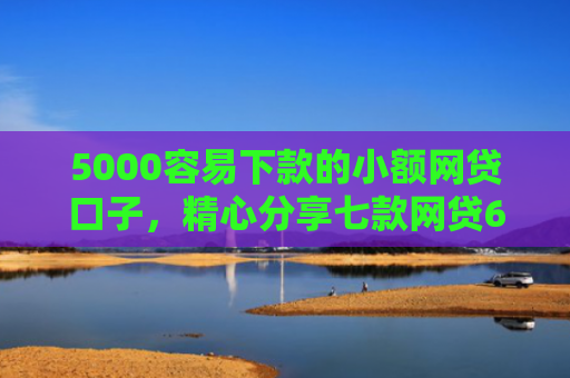 5000容易下款的小额网贷口子，精心分享七款网贷60岁下款的口子
