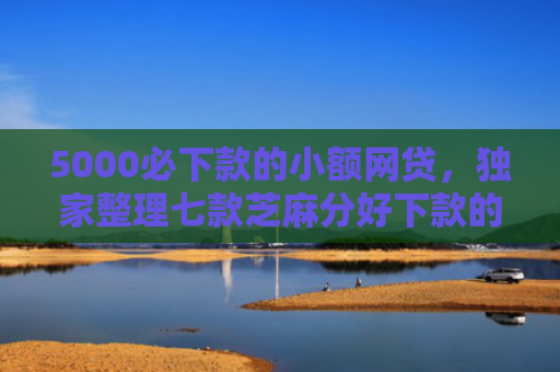 5000必下款的小额网贷，独家整理七款芝麻分好下款的网贷口子