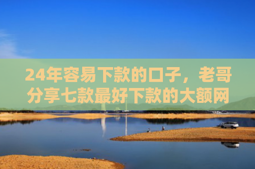 24年容易下款的口子，老哥分享七款最好下款的大额网贷口子