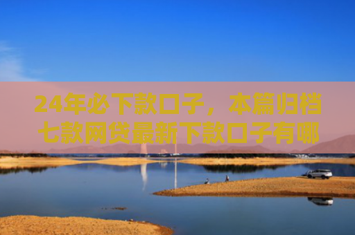24年必下款口子，本篇归档七款网贷最新下款口子有哪些