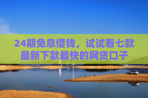 24期免息借钱，试试看七款最新下款最快的网贷口子