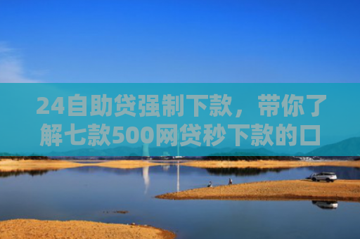 24自助贷强制下款，带你了解七款500网贷秒下款的口子