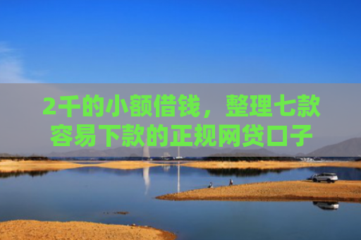 2千的小额借钱，整理七款容易下款的正规网贷口子