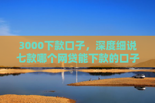 3000下款口子，深度细说七款哪个网贷能下款的口子